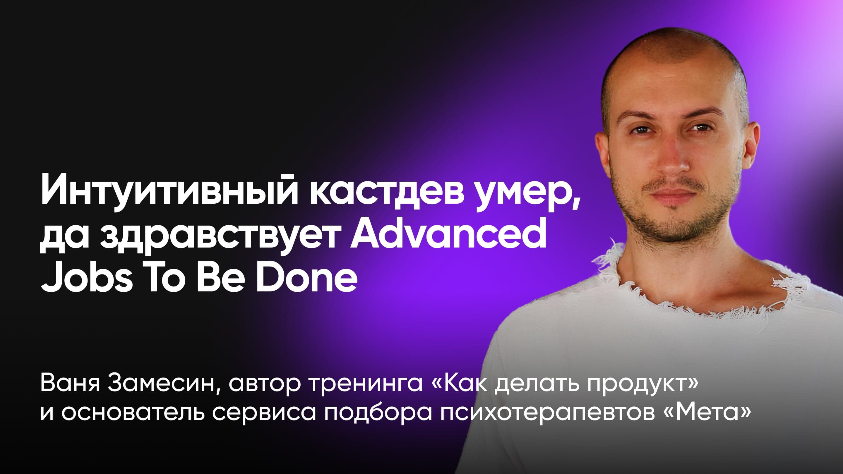 Интуитивный кастдев умер, да здравствует Advanced Jobs To Be Done (Ваня Замесин, автор Advanced Jobs To Be Done)